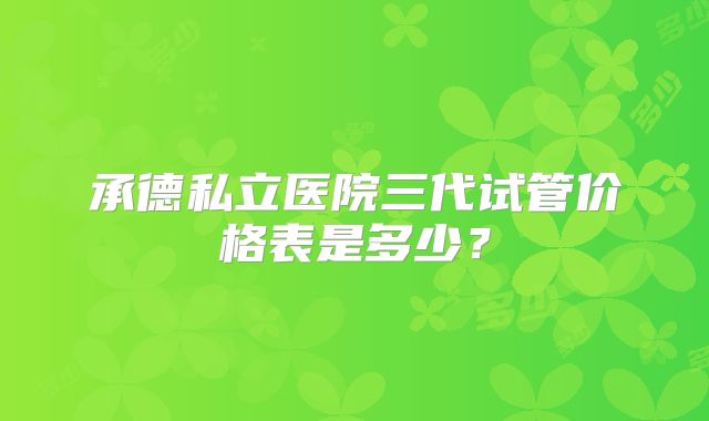 承德私立医院三代试管价格表是多少？