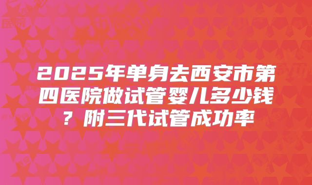2025年单身去西安市第四医院做试管婴儿多少钱？附三代试管成功率