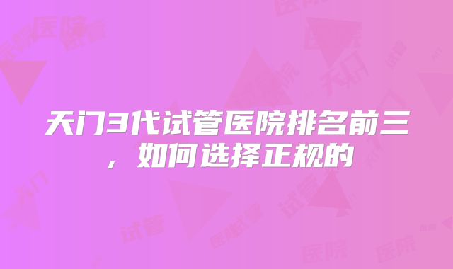 天门3代试管医院排名前三，如何选择正规的