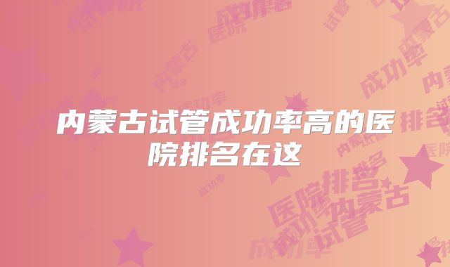 内蒙古试管成功率高的医院排名在这