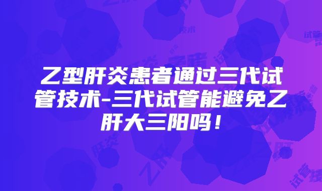 乙型肝炎患者通过三代试管技术-三代试管能避免乙肝大三阳吗！