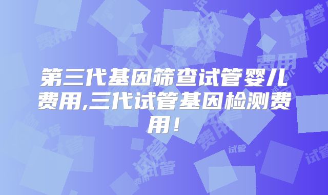 第三代基因筛查试管婴儿费用,三代试管基因检测费用!