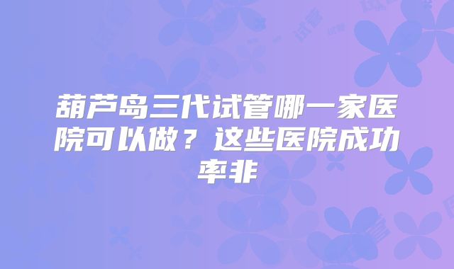 葫芦岛三代试管哪一家医院可以做？这些医院成功率非
