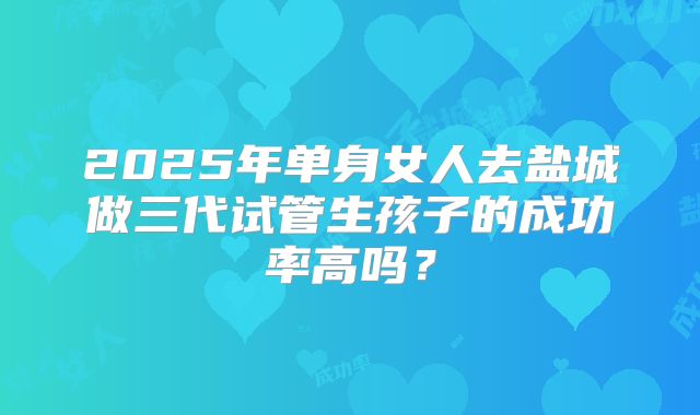2025年单身女人去盐城做三代试管生孩子的成功率高吗？