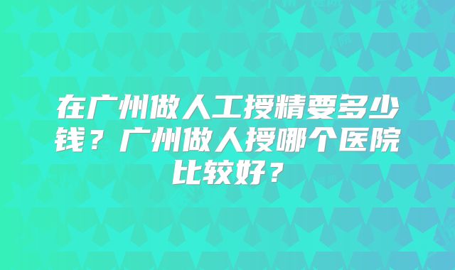 在广州做人工授精要多少钱?广州做人授哪个医院比较好?