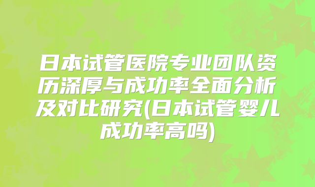 日本试管医院专业团队资历深厚与成功率全面分析及对比研究(日本试管婴儿成功率高吗)