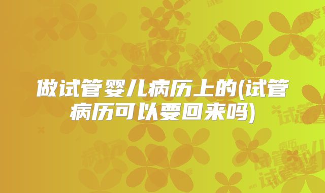 做试管婴儿病历上的(试管病历可以要回来吗)