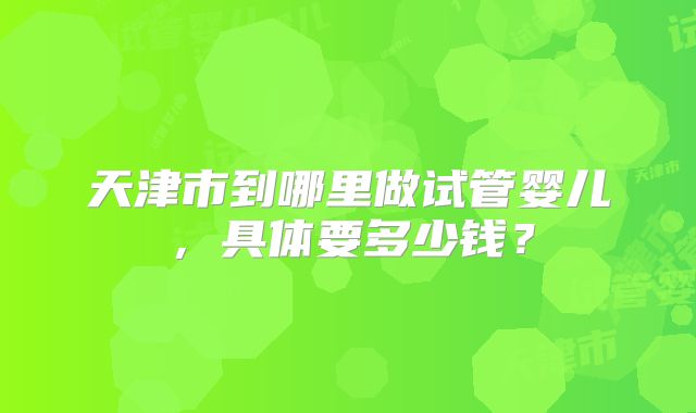 天津市到哪里做试管婴儿，具体要多少钱？