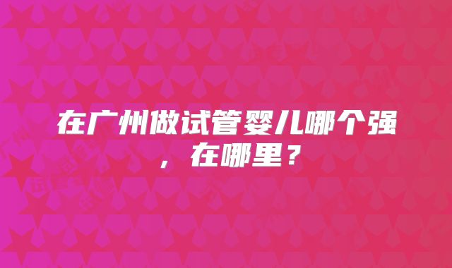 在广州做试管婴儿哪个强,在哪里?