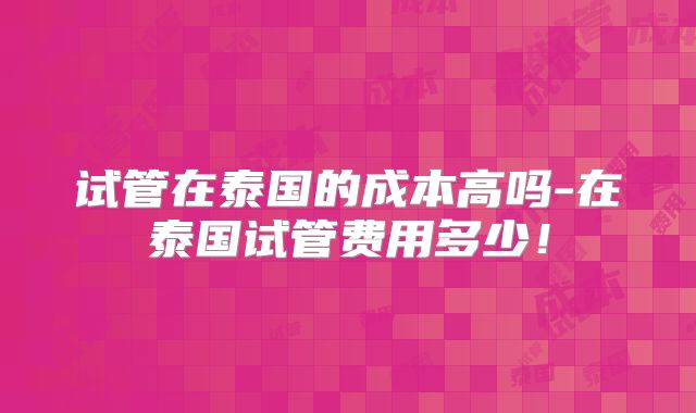 试管在泰国的成本高吗-在泰国试管费用多少！