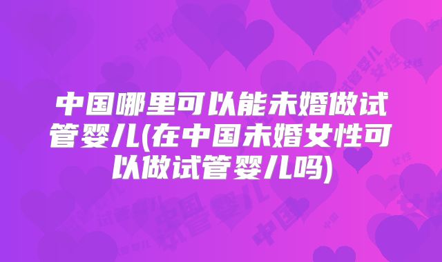 中国哪里可以能未婚做试管婴儿(在中国未婚女性可以做试管婴儿吗)