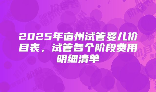 2025年宿州试管婴儿价目表，试管各个阶段费用明细清单