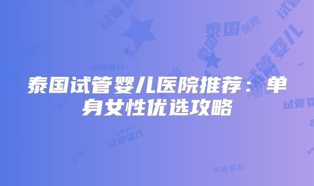 泰国试管婴儿医院推荐：单身女性优选攻略