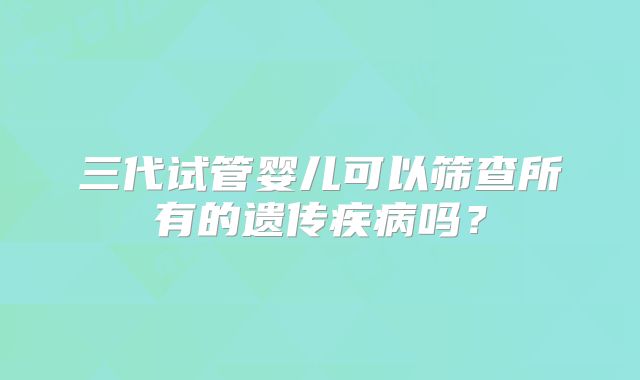 三代试管婴儿可以筛查所有的遗传疾病吗？