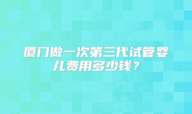 厦门做一次第三代试管婴儿费用多少钱?