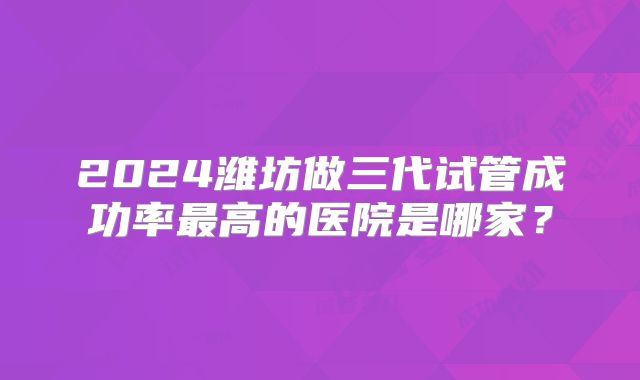 2024潍坊做三代试管成功率最高的医院是哪家?