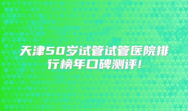 天津50岁试管试管医院排行榜年口碑测评!