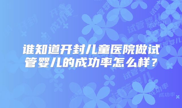 谁知道开封儿童医院做试管婴儿的成功率怎么样？
