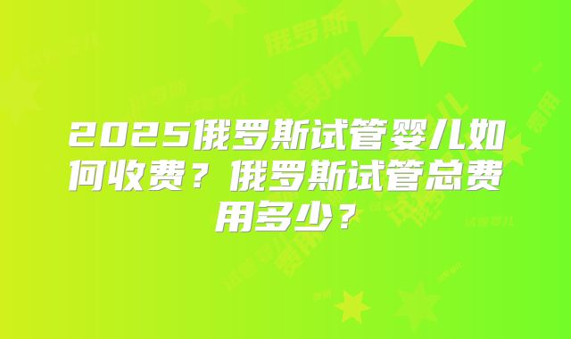 2025俄罗斯试管婴儿如何收费？俄罗斯试管总费用多少？