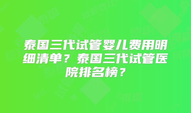 泰国三代试管婴儿费用明细清单？泰国三代试管医院排名榜？