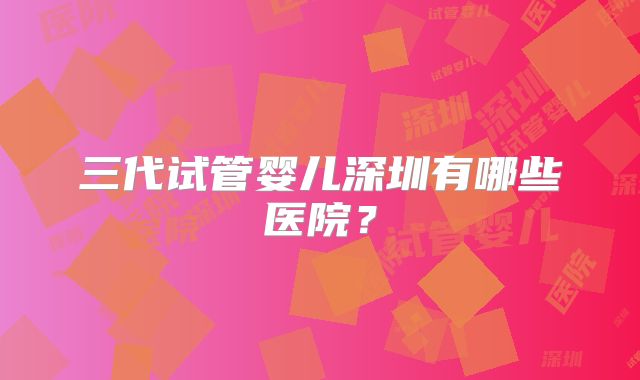 三代试管婴儿深圳有哪些医院?