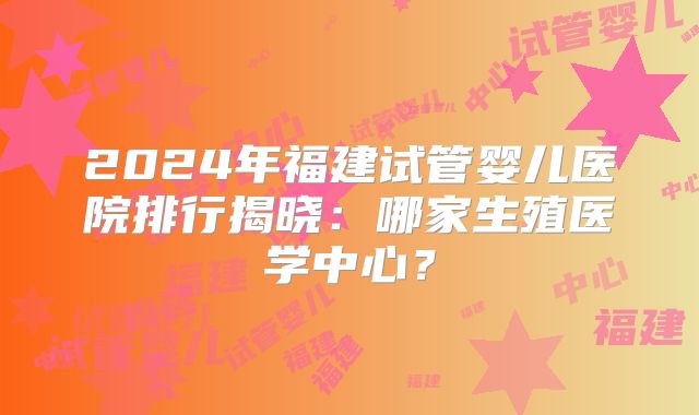 2024年福建试管婴儿医院排行揭晓:哪家生殖医学中心?