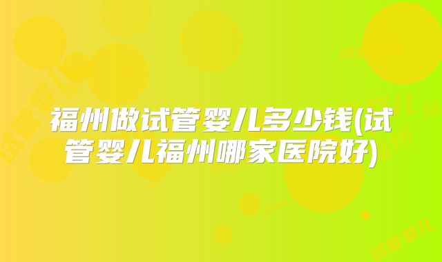 福州做试管婴儿多少钱(试管婴儿福州哪家医院好)