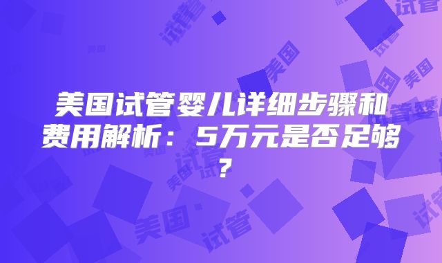 美国试管婴儿详细步骤和费用解析:5万元是否足够?