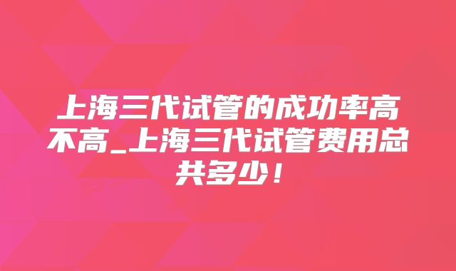 上海三代试管的成功率高不高_上海三代试管费用总共多少！