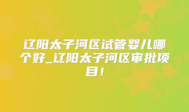 辽阳太子河区试管婴儿哪个好_辽阳太子河区审批项目！