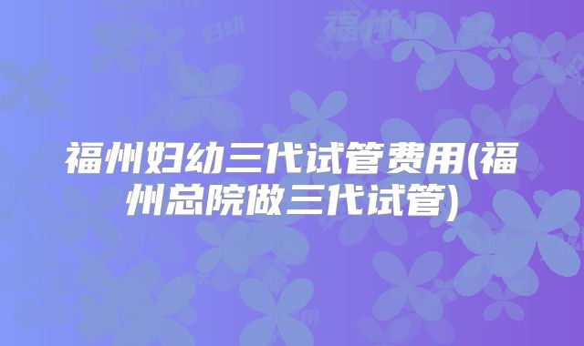 福州妇幼三代试管费用(福州总院做三代试管)