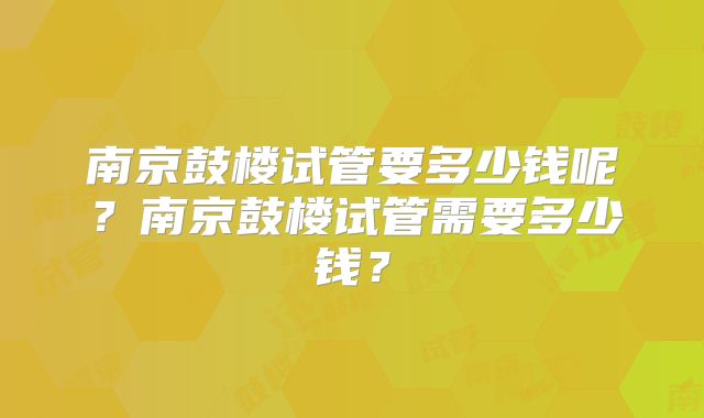 南京鼓楼试管要多少钱呢?南京鼓楼试管需要多少钱?