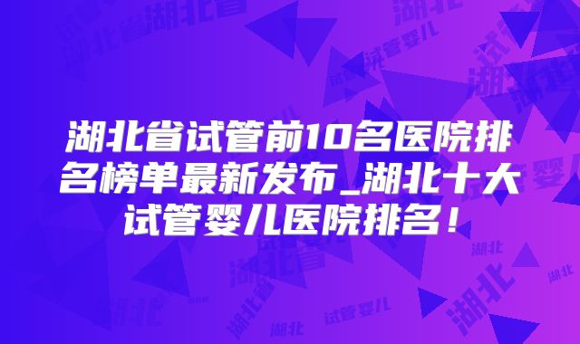 湖北省试管前10名医院排名榜单最新发布_湖北十大试管婴儿医院排名!