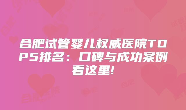 合肥试管婴儿权威医院TOP5排名：口碑与成功案例看这里!