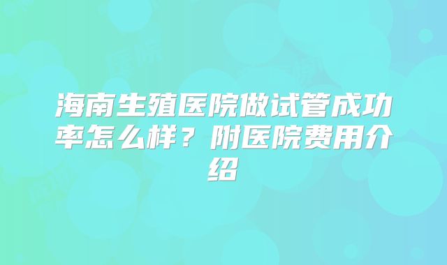 海南生殖医院做试管成功率怎么样?附医院费用介绍