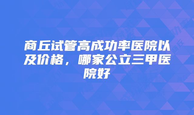 商丘试管高成功率医院以及价格，哪家公立三甲医院好