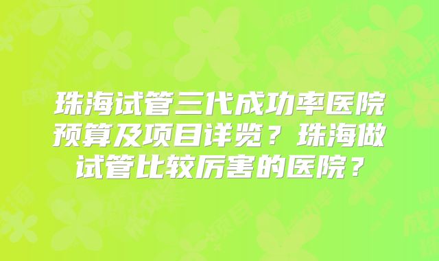 珠海试管三代成功率医院预算及项目详览？珠海做试管比较厉害的医院？
