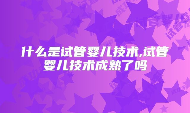 什么是试管婴儿技术,试管婴儿技术成熟了吗