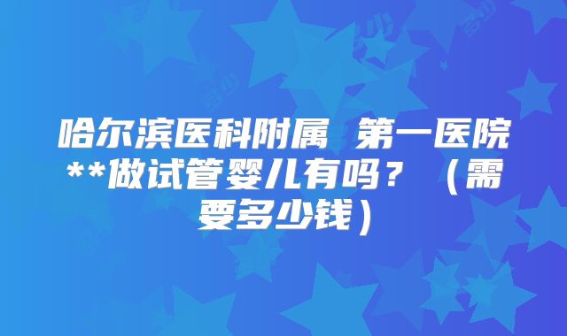哈尔滨医科附属 第一医院**做试管婴儿有吗?(需要多少钱)