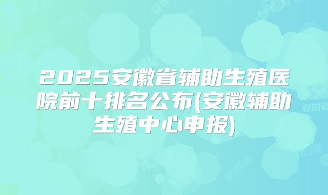2025安徽省辅助生殖医院前十排名公布(安徽辅助生殖中心申报)