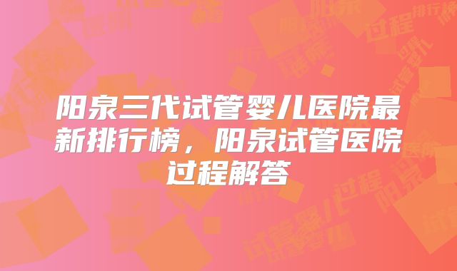 阳泉三代试管婴儿医院最新排行榜，阳泉试管医院过程解答