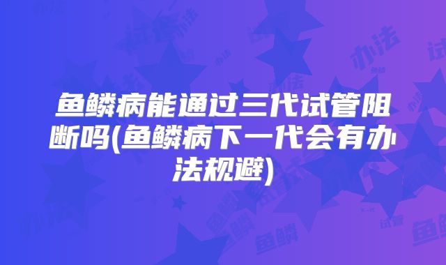 鱼鳞病能通过三代试管阻断吗(鱼鳞病下一代会有办法规避)