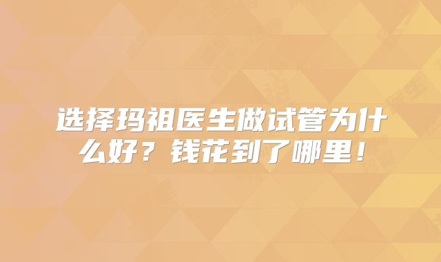 选择玛祖医生做试管为什么好？钱花到了哪里！