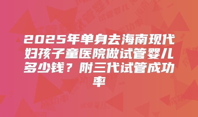 2025年单身去海南现代妇孩子童医院做试管婴儿多少钱？附三代试管成功率