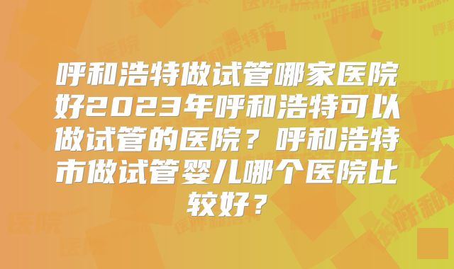 呼和浩特做试管哪家医院好2023年呼和浩特可以做试管的医院?呼和浩特市做试管婴儿哪个医院比较好?