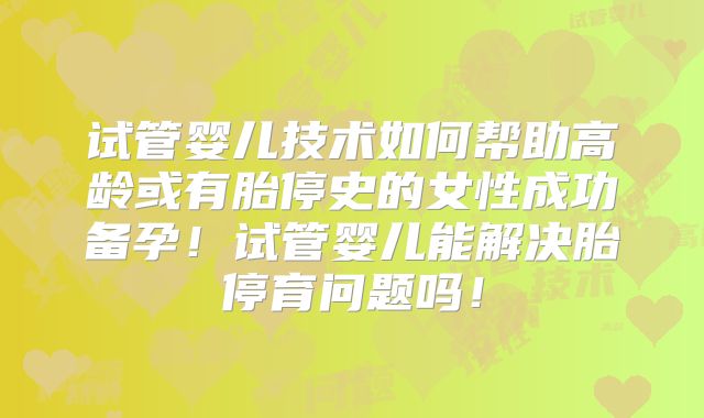 试管婴儿技术如何帮助高龄或有胎停史的女性成功备孕!试管婴儿能解决胎停育问题吗!