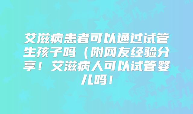 艾滋病患者可以通过试管生孩子吗（附网友经验分享！艾滋病人可以试管婴儿吗！