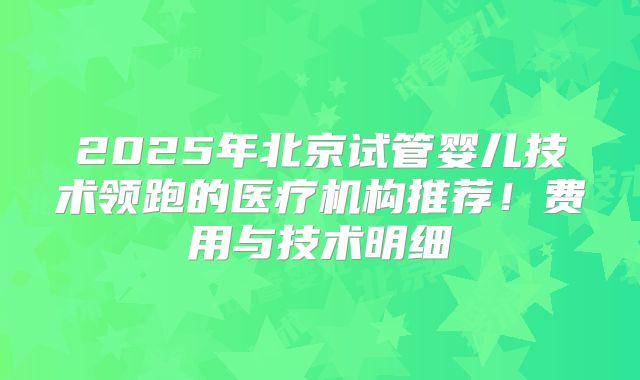 2025年北京试管婴儿技术领跑的医疗机构推荐！费用与技术明细