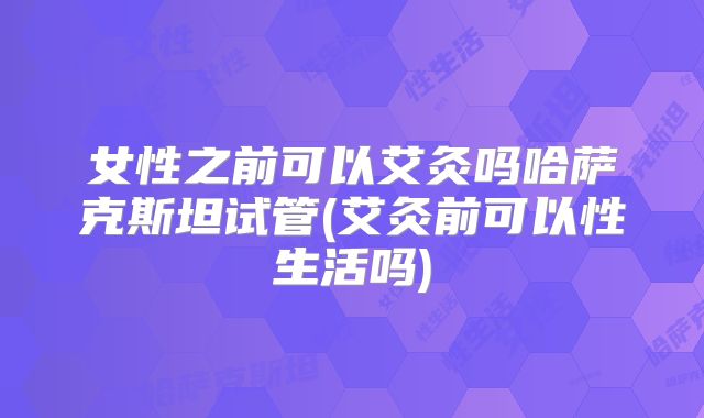 女性之前可以艾灸吗哈萨克斯坦试管(艾灸前可以性生活吗)