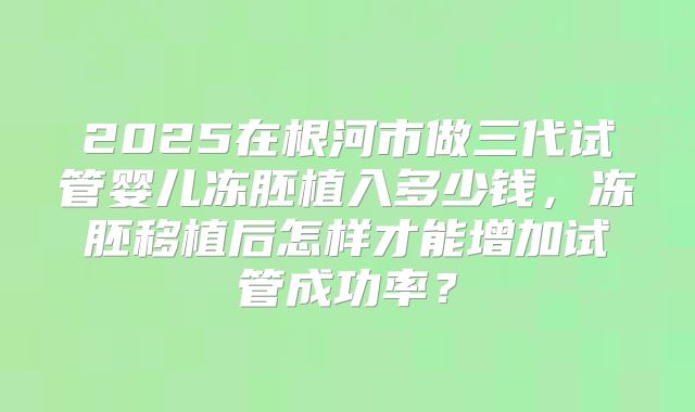 2025在根河市做三代试管婴儿冻胚植入多少钱，冻胚移植后怎样才能增加试管成功率？